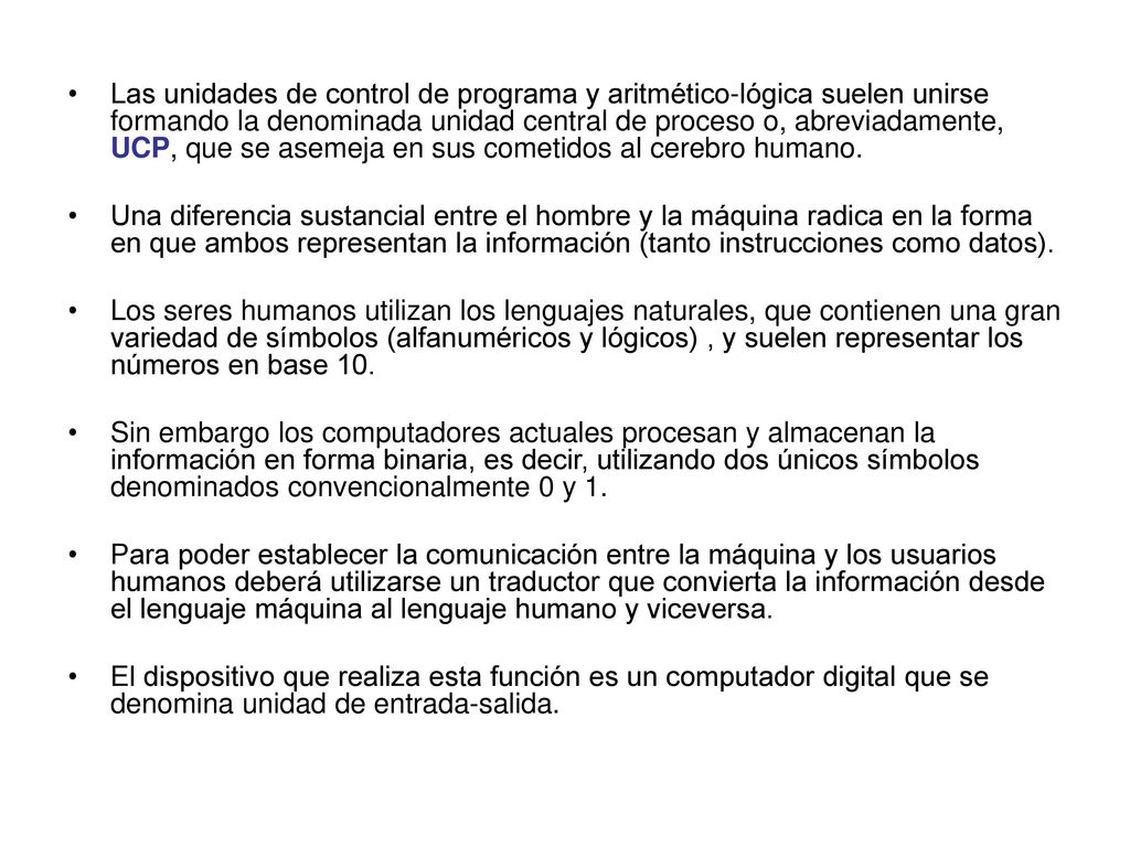 Las unidades de control de programa y aritmético-lógica suelen unirse formando la denominada unidad central de proceso o, abreviadamente, UCP, que se asemeja en sus cometidos al cerebro humano.