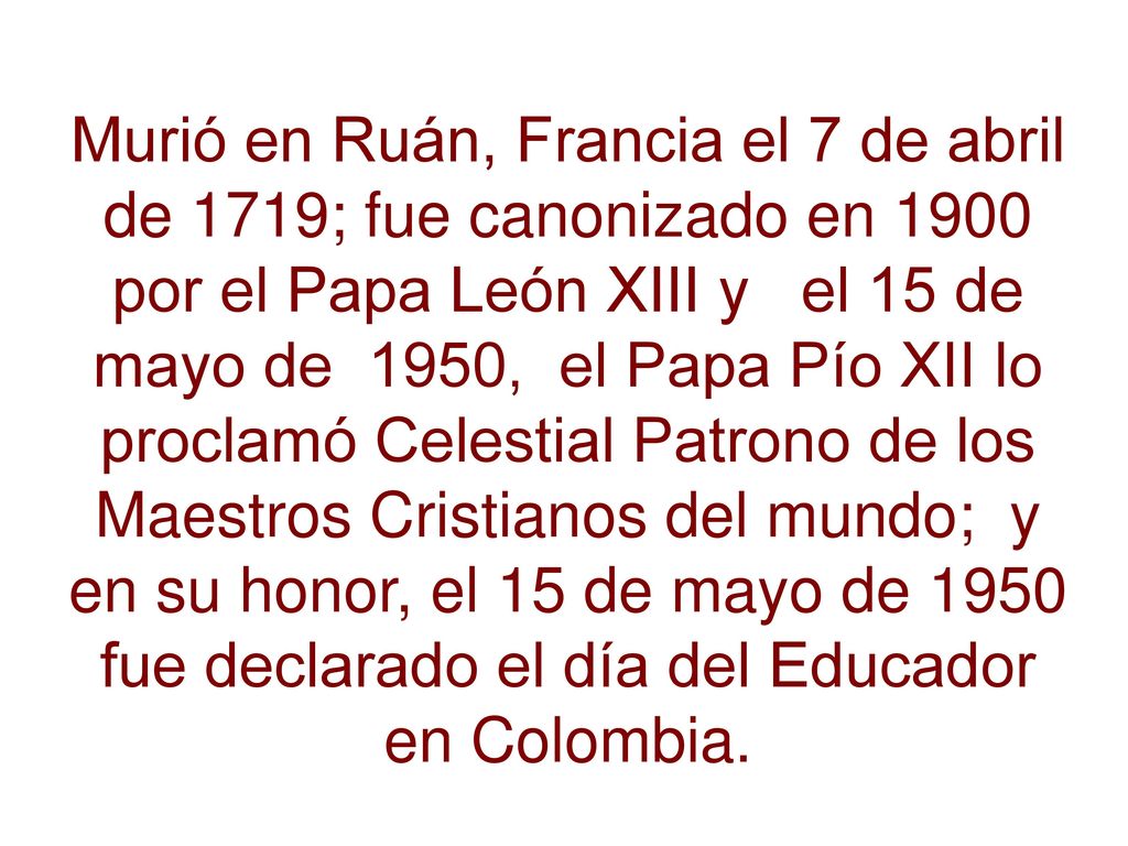 Murió en Ruán, Francia el 7 de abril de 1719; fue canonizado en 1900 por el Papa León XIII y el 15 de mayo de 1950, el Papa Pío XII lo proclamó Celestial Patrono de los Maestros Cristianos del mundo; y en su honor, el 15 de mayo de 1950 fue declarado el día del Educador en Colombia.