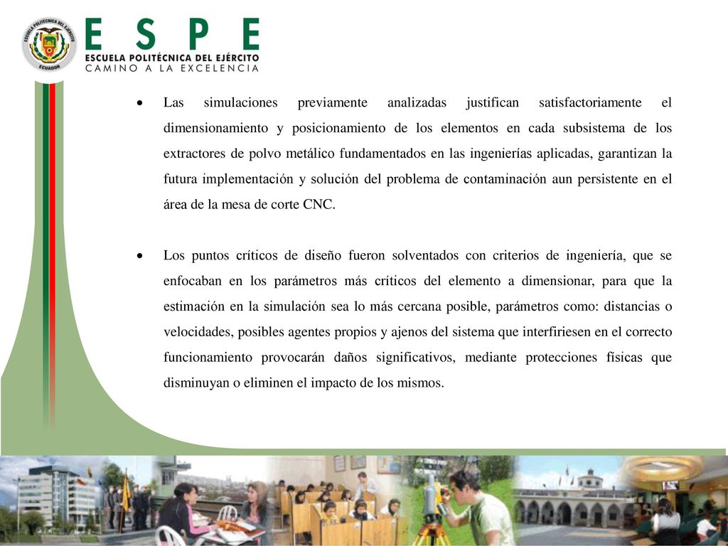 Las simulaciones previamente analizadas justifican satisfactoriamente el dimensionamiento y posicionamiento de los elementos en cada subsistema de los extractores de polvo metálico fundamentados en las ingenierías aplicadas, garantizan la futura implementación y solución del problema de contaminación aun persistente en el área de la mesa de corte CNC.