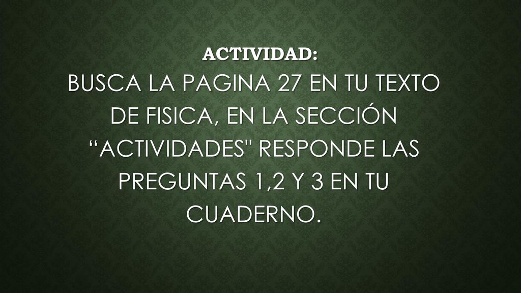 ACTIVIDAD: BUSCA LA PAGINA 27 EN TU TEXTO DE FISICA, EN LA SECCIÓN ACTIVIDADES RESPONDE LAS PREGUNTAS 1,2 Y 3 EN TU CUADERNO.