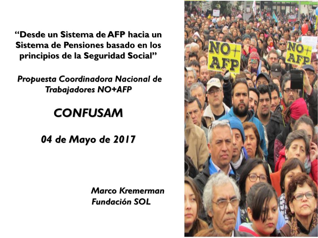 Desde un Sistema de AFP hacia un Sistema de Pensiones basado en los principios de la Seguridad Social Propuesta Coordinadora Nacional de Trabajadores NO+AFP CONFUSAM 04 de Mayo de 2017 Marco Kremerman Fundación SOL