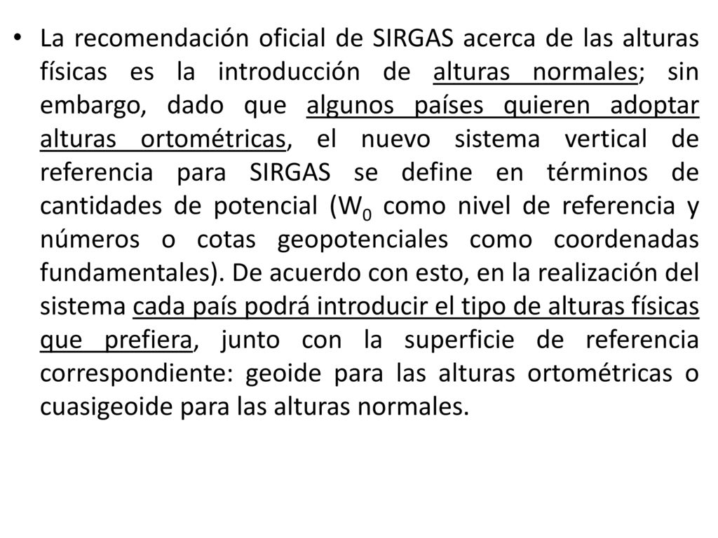 La recomendación oficial de SIRGAS acerca de las alturas físicas es la introducción de alturas normales; sin embargo, dado que algunos países quieren adoptar alturas ortométricas, el nuevo sistema vertical de referencia para SIRGAS se define en términos de cantidades de potencial (W0 como nivel de referencia y números o cotas geopotenciales como coordenadas fundamentales).