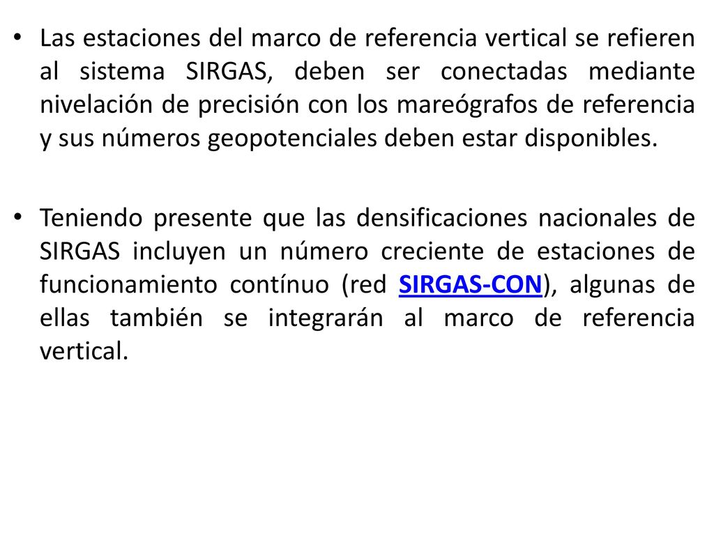 Las estaciones del marco de referencia vertical se refieren al sistema SIRGAS, deben ser conectadas mediante nivelación de precisión con los mareógrafos de referencia y sus números geopotenciales deben estar disponibles.
