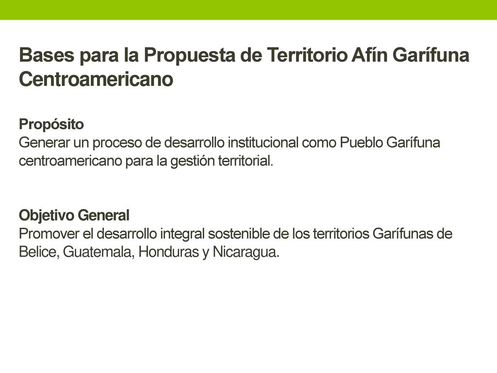 Bases para la Propuesta de Territorio Afín Garífuna Centroamericano Propósito Generar un proceso de desarrollo institucional como Pueblo Garífuna centroamericano para la gestión territorial.