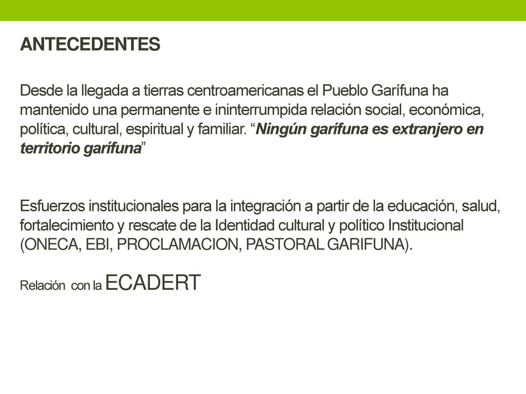 ANTECEDENTES Desde la llegada a tierras centroamericanas el Pueblo Garífuna ha mantenido una permanente e ininterrumpida relación social, económica, política, cultural, espiritual y familiar.