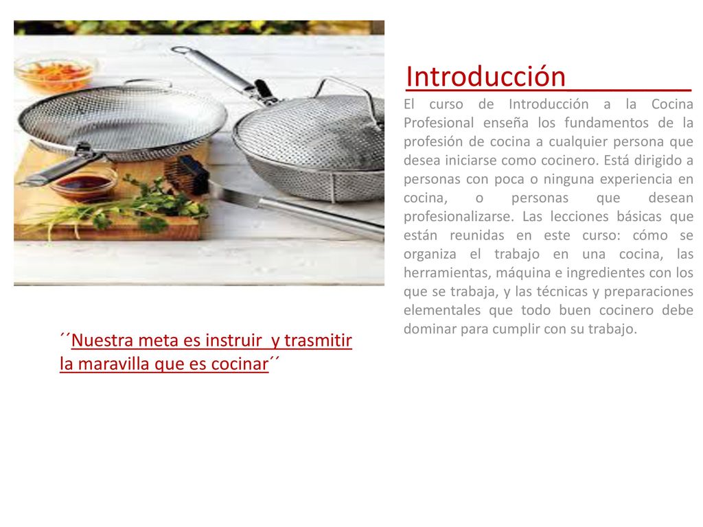 Introducción________ El curso de Introducción a la Cocina Profesional enseña los fundamentos de la profesión de cocina a cualquier persona que desea iniciarse como cocinero. Está dirigido a personas con poca o ninguna experiencia en cocina, o personas que desean profesionalizarse. Las lecciones básicas que están reunidas en este curso: cómo se organiza el trabajo en una cocina, las herramientas, máquina e ingredientes con los que se trabaja, y las técnicas y preparaciones elementales que todo buen cocinero debe dominar para cumplir con su trabajo.
