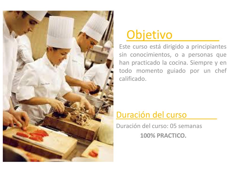 Objetivo_______ Este curso está dirigido a principiantes sin conocimientos, o a personas que han practicado la cocina. Siempre y en todo momento guiado por un chef calificado.