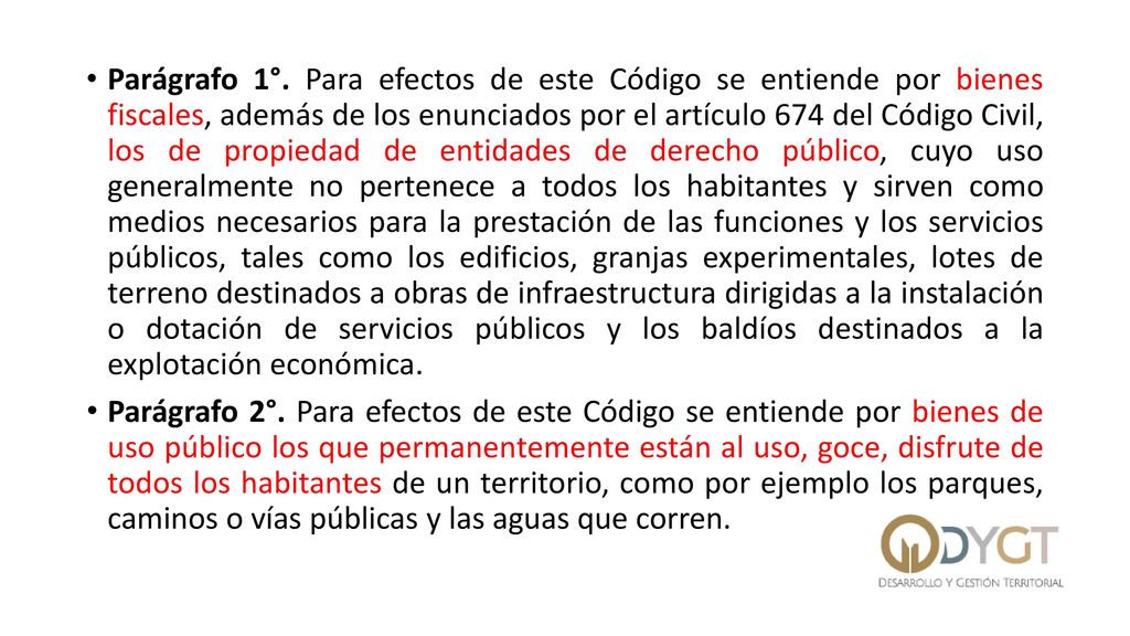 Parágrafo 1°. Para efectos de este Código se entiende por bienes fiscales, además de los enunciados por el artículo 674 del Código Civil, los de propiedad de entidades de derecho público, cuyo uso generalmente no pertenece a todos los habitantes y sirven como medios necesarios para la prestación de las funciones y los servicios públicos, tales como los edificios, granjas experimentales, lotes de terreno destinados a obras de infraestructura dirigidas a la instalación o dotación de servicios públicos y los baldíos destinados a la explotación económica.