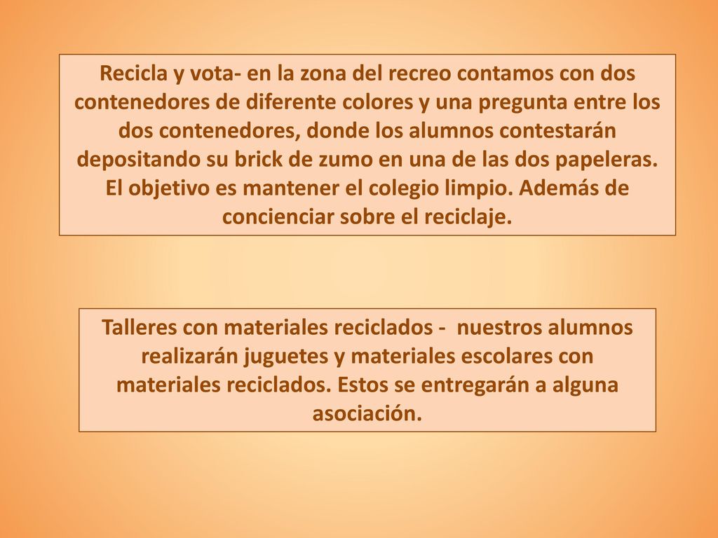 Recicla y vota- en la zona del recreo contamos con dos contenedores de diferente colores y una pregunta entre los dos contenedores, donde los alumnos contestarán depositando su brick de zumo en una de las dos papeleras. El objetivo es mantener el colegio limpio. Además de concienciar sobre el reciclaje.
