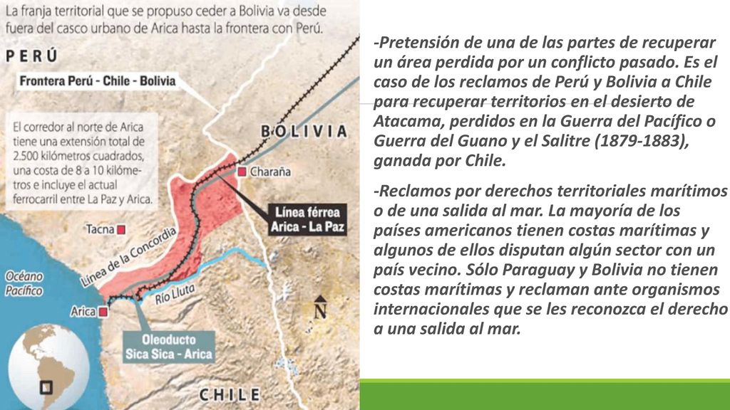 -Pretensión de una de las partes de recuperar un área perdida por un conflicto pasado. Es el caso de los reclamos de Perú y Bolivia a Chile para recuperar territorios en el desierto de Atacama, perdidos en la Guerra del Pacífico o Guerra del Guano y el Salitre ( ), ganada por Chile.