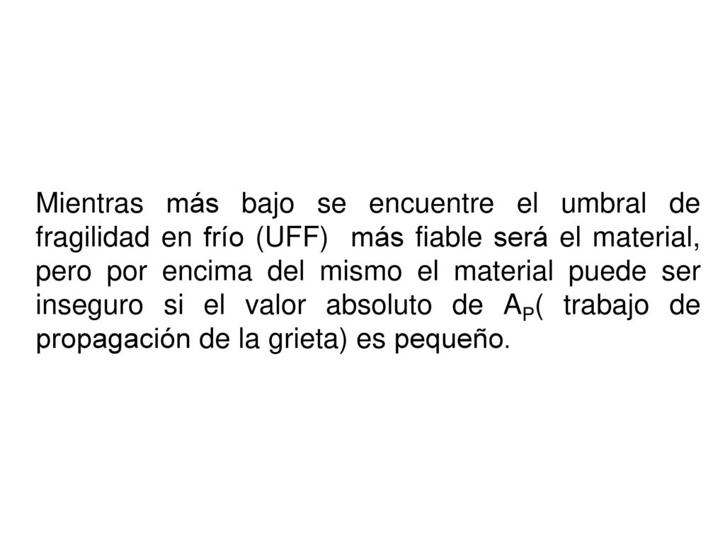 Mientras más bajo se encuentre el umbral de fragilidad en frío (UFF) más fiable será el material, pero por encima del mismo el material puede ser inseguro si el valor absoluto de AP( trabajo de propagación de la grieta) es pequeño.