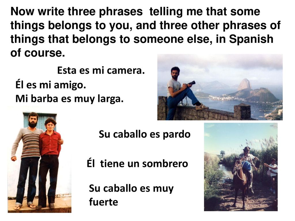 Now write three phrases telling me that some things belongs to you, and three other phrases of things that belongs to someone else, in Spanish of course.