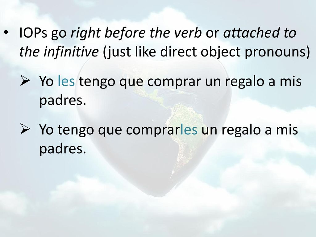 IOPs go right before the verb or attached to the infinitive (just like direct object pronouns)