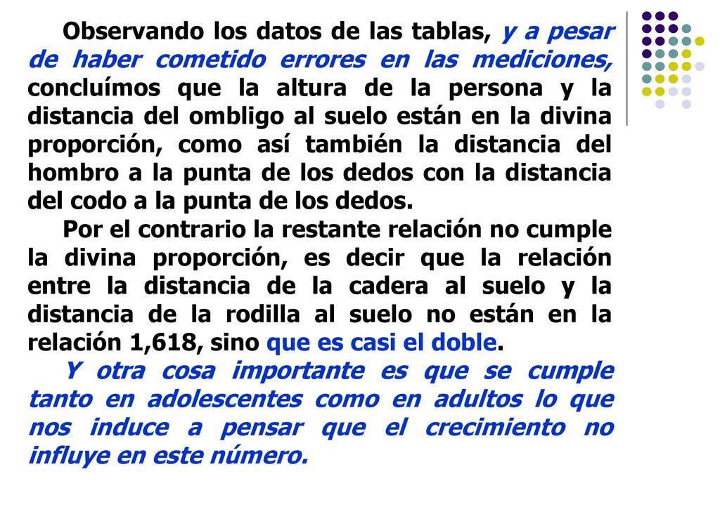 Observando los datos de las tablas, y a pesar de haber cometido errores en las mediciones, concluímos que la altura de la persona y la distancia del ombligo al suelo están en la divina proporción, como así también la distancia del hombro a la punta de los dedos con la distancia del codo a la punta de los dedos.