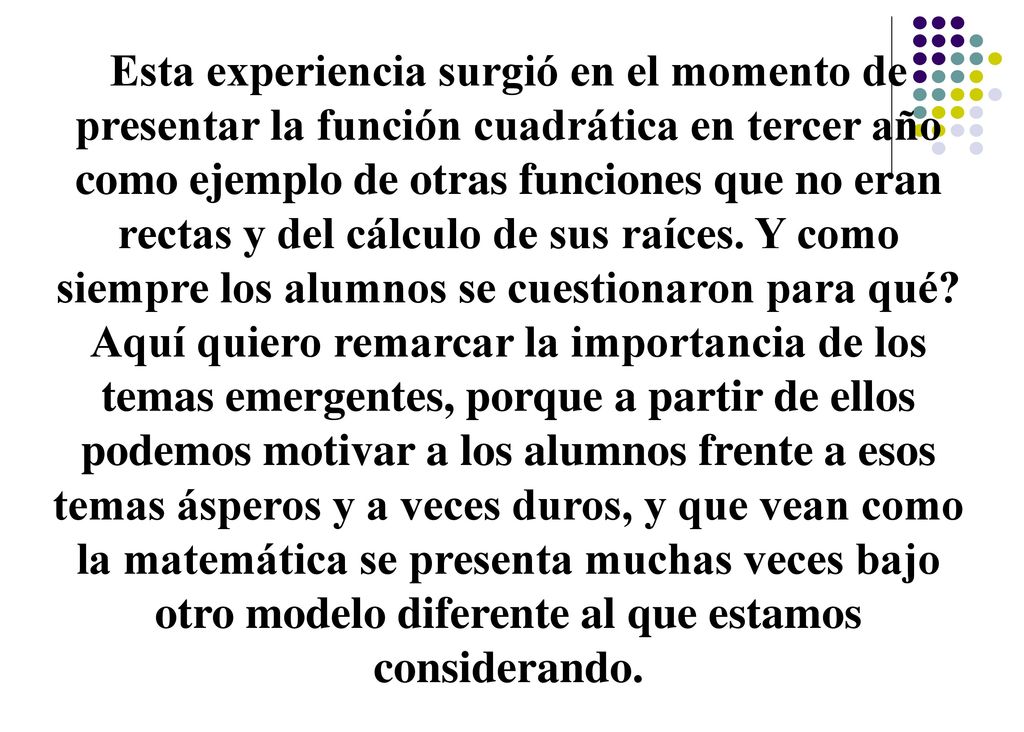 Esta experiencia surgió en el momento de presentar la función cuadrática en tercer año como ejemplo de otras funciones que no eran rectas y del cálculo de sus raíces. Y como siempre los alumnos se cuestionaron para qué