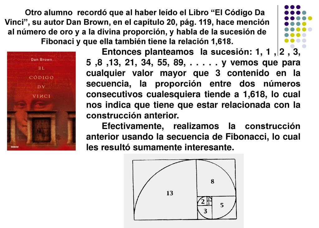 Otro alumno recordó que al haber leído el Libro El Código Da Vinci , su autor Dan Brown, en el capítulo 20, pág. 119, hace mención al número de oro y a la divina proporción, y habla de la sucesión de Fibonaci y que ella también tiene la relación 1,618.