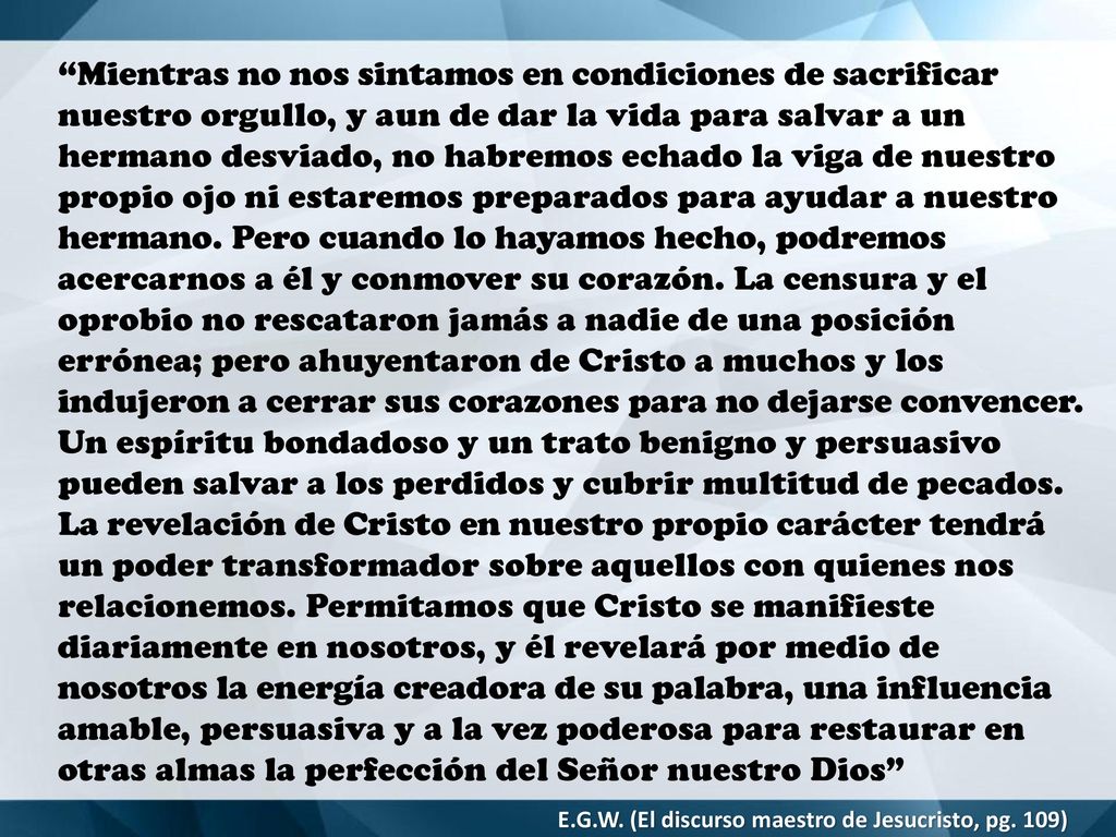Mientras no nos sintamos en condiciones de sacrificar nuestro orgullo, y aun de dar la vida para salvar a un hermano desviado, no habremos echado la viga de nuestro propio ojo ni estaremos preparados para ayudar a nuestro hermano. Pero cuando lo hayamos hecho, podremos acercarnos a él y conmover su corazón. La censura y el oprobio no rescataron jamás a nadie de una posición errónea; pero ahuyentaron de Cristo a muchos y los indujeron a cerrar sus corazones para no dejarse convencer. Un espíritu bondadoso y un trato benigno y persuasivo pueden salvar a los perdidos y cubrir multitud de pecados. La revelación de Cristo en nuestro propio carácter tendrá un poder transformador sobre aquellos con quienes nos relacionemos. Permitamos que Cristo se manifieste diariamente en nosotros, y él revelará por medio de nosotros la energía creadora de su palabra, una influencia amable, persuasiva y a la vez poderosa para restaurar en otras almas la perfección del Señor nuestro Dios