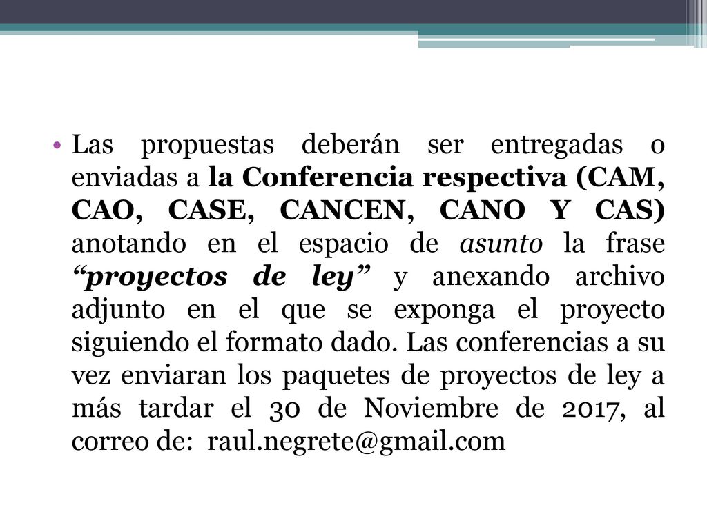 Las propuestas deberán ser entregadas o enviadas a la Conferencia respectiva (CAM, CAO, CASE, CANCEN, CANO Y CAS) anotando en el espacio de asunto la frase proyectos de ley y anexando archivo adjunto en el que se exponga el proyecto siguiendo el formato dado.