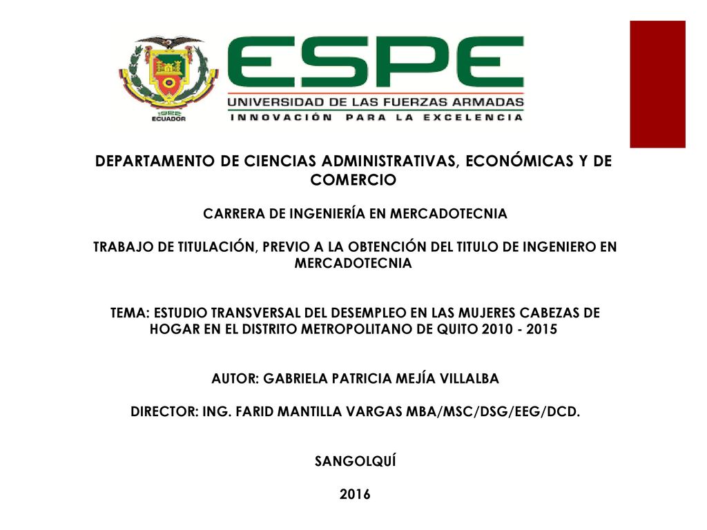 DEPARTAMENTO DE CIENCIAS ADMINISTRATIVAS, ECONÓMICAS Y DE COMERCIO CARRERA DE INGENIERÍA EN MERCADOTECNIA TRABAJO DE TITULACIÓN, PREVIO A LA OBTENCIÓN DEL TITULO DE INGENIERO EN MERCADOTECNIA TEMA: ESTUDIO TRANSVERSAL DEL DESEMPLEO EN LAS MUJERES CABEZAS DE HOGAR EN EL DISTRITO METROPOLITANO DE QUITO AUTOR: GABRIELA PATRICIA MEJÍA VILLALBA DIRECTOR: ING.