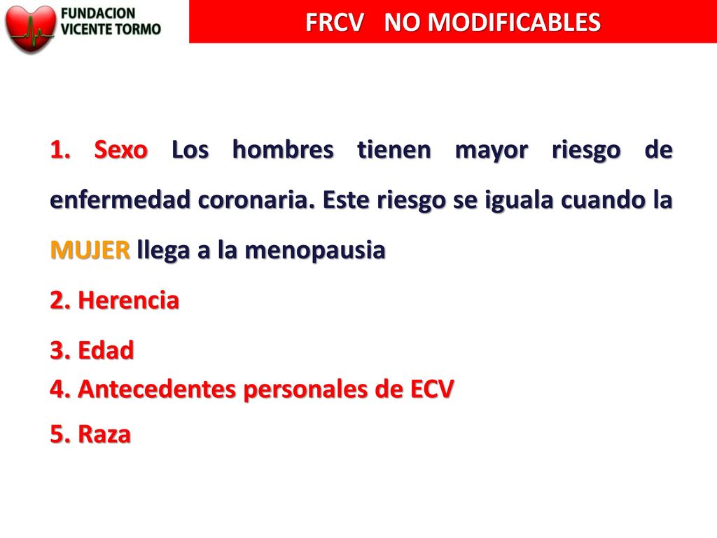 FRCV NO MODIFICABLES 1. Sexo Los hombres tienen mayor riesgo de enfermedad coronaria. Este riesgo se iguala cuando la MUJER llega a la menopausia.