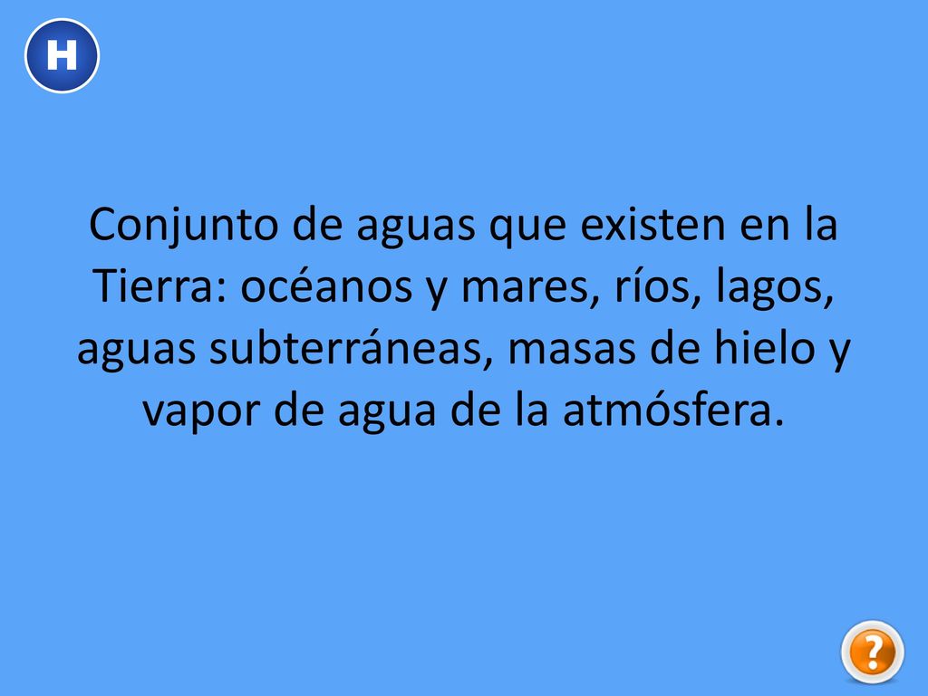 H Conjunto de aguas que existen en la Tierra: océanos y mares, ríos, lagos, aguas subterráneas, masas de hielo y vapor de agua de la atmósfera.