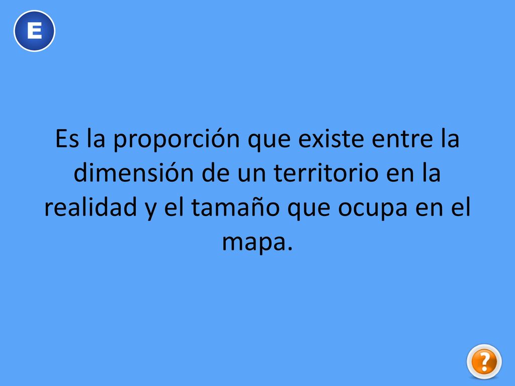 E Es la proporción que existe entre la dimensión de un territorio en la realidad y el tamaño que ocupa en el mapa.