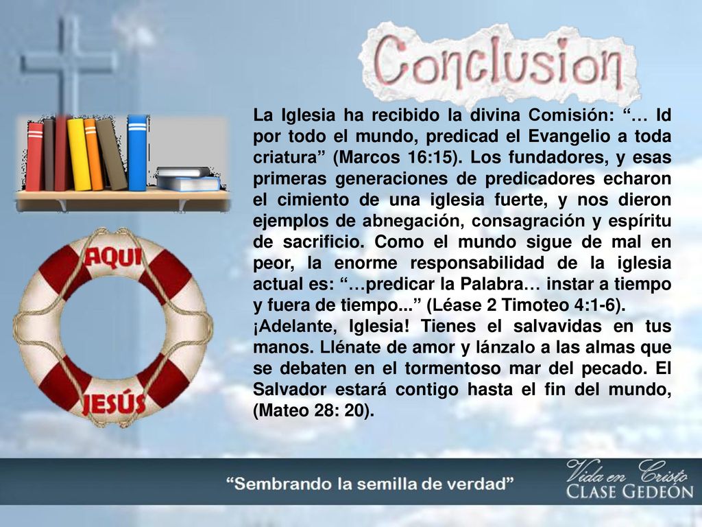 La Iglesia ha recibido la divina Comisión: … Id por todo el mundo, predicad el Evangelio a toda criatura (Marcos 16:15). Los fundadores, y esas primeras generaciones de predicadores echaron el cimiento de una iglesia fuerte, y nos dieron ejemplos de abnegación, consagración y espíritu de sacrificio. Como el mundo sigue de mal en peor, la enorme responsabilidad de la iglesia actual es: …predicar la Palabra… instar a tiempo y fuera de tiempo... (Léase 2 Timoteo 4:1-6).