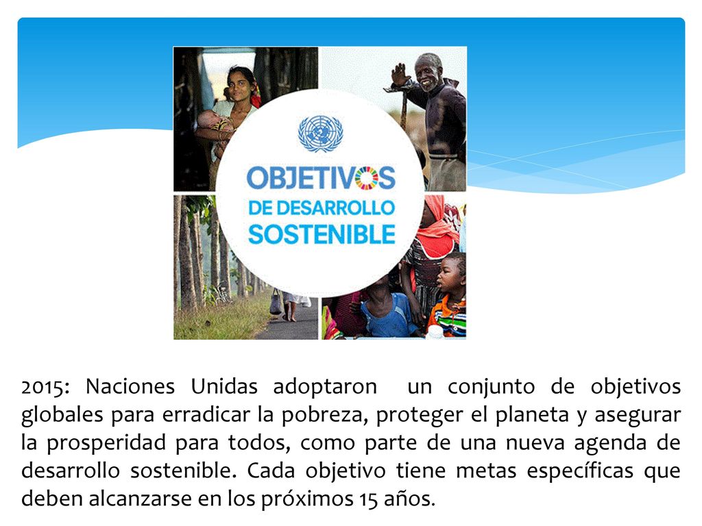 2015: Naciones Unidas adoptaron un conjunto de objetivos globales para erradicar la pobreza, proteger el planeta y asegurar la prosperidad para todos, como parte de una nueva agenda de desarrollo sostenible.