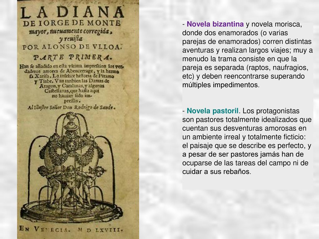 - Novela bizantina y novela morisca, donde dos enamorados (o varias parejas de enamorados) corren distintas aventuras y realizan largos viajes; muy a menudo la trama consiste en que la pareja es separada (raptos, naufragios, etc) y deben reencontrarse superando múltiples impedimentos.