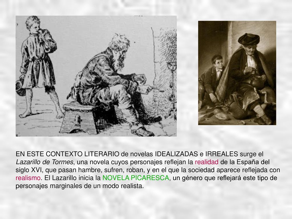 EN ESTE CONTEXTO LITERARIO de novelas IDEALIZADAS e IRREALES surge el Lazarillo de Tormes, una novela cuyos personajes reflejan la realidad de la España del siglo XVI, que pasan hambre, sufren, roban, y en el que la sociedad aparece reflejada con realismo.