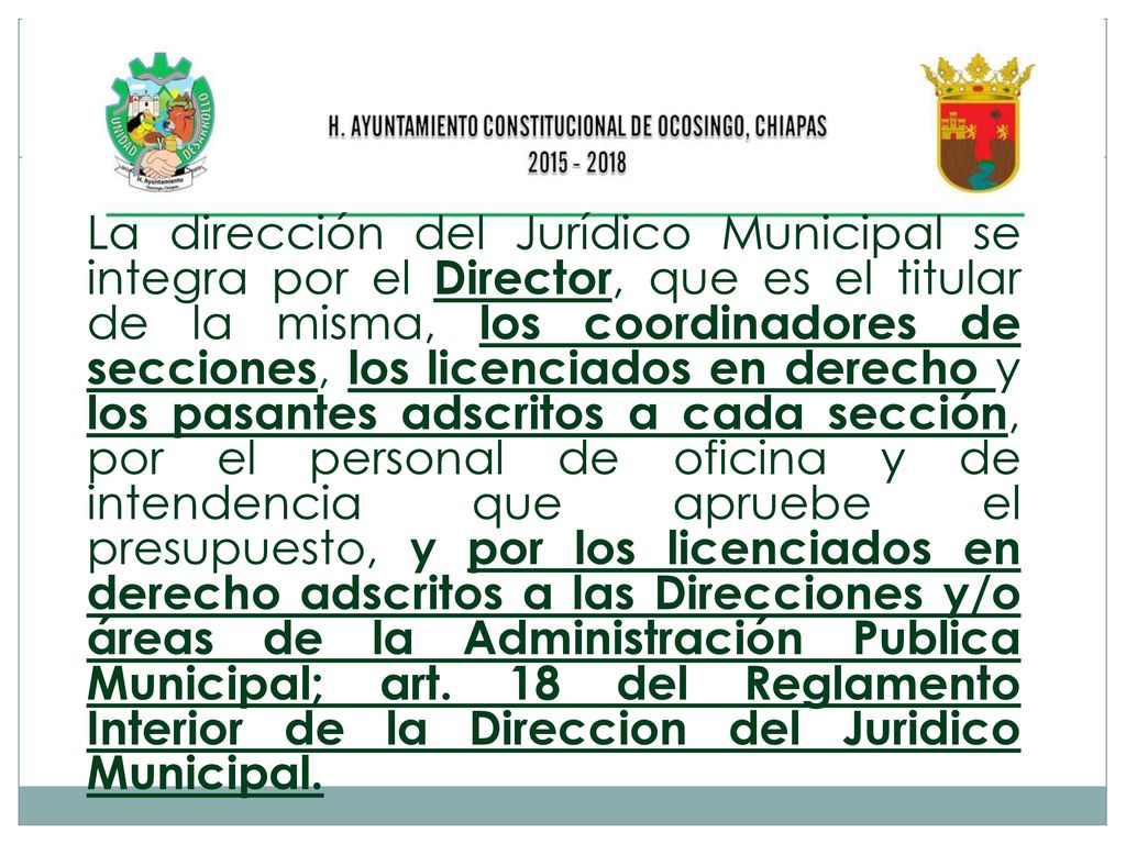La dirección del Jurídico Municipal se integra por el Director, que es el titular de la misma, los coordinadores de secciones, los licenciados en derecho y los pasantes adscritos a cada sección, por el personal de oficina y de intendencia que apruebe el presupuesto, y por los licenciados en derecho adscritos a las Direcciones y/o áreas de la Administración Publica Municipal; art.