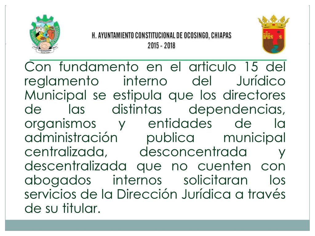 Con fundamento en el articulo 15 del reglamento interno del Jurídico Municipal se estipula que los directores de las distintas dependencias, organismos y entidades de la administración publica municipal centralizada, desconcentrada y descentralizada que no cuenten con abogados internos solicitaran los servicios de la Dirección Jurídica a través de su titular.