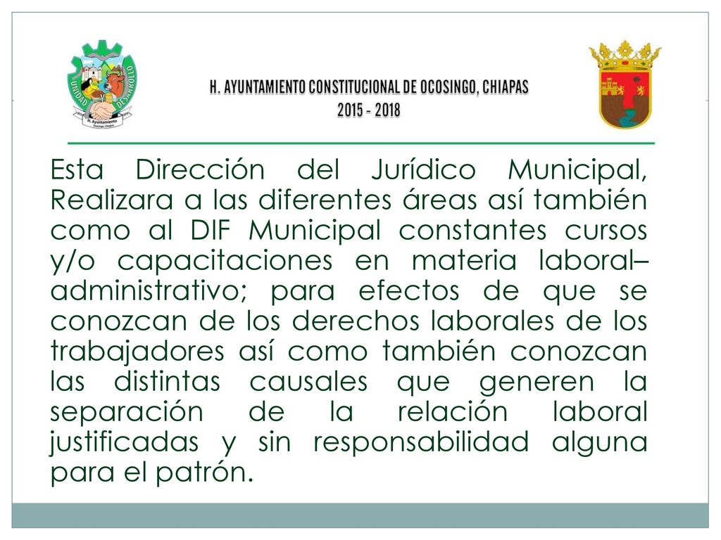 Esta Dirección del Jurídico Municipal, Realizara a las diferentes áreas así también como al DIF Municipal constantes cursos y/o capacitaciones en materia laboral–administrativo; para efectos de que se conozcan de los derechos laborales de los trabajadores así como también conozcan las distintas causales que generen la separación de la relación laboral justificadas y sin responsabilidad alguna para el patrón.