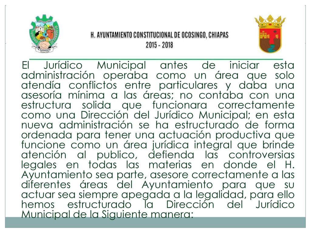 El Jurídico Municipal antes de iniciar esta administración operaba como un área que solo atendía conflictos entre particulares y daba una asesoría mínima a las áreas; no contaba con una estructura solida que funcionara correctamente como una Dirección del Jurídico Municipal; en esta nueva administración se ha estructurado de forma ordenada para tener una actuación productiva que funcione como un área jurídica integral que brinde atención al publico, defienda las controversias legales en todas las materias en donde el H.