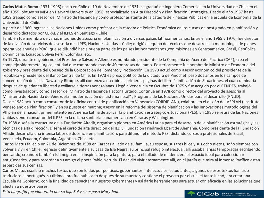 Carlos Matus Romo ( ) nació en Chile el 19 de Noviembre de 1931, se graduó de Ingeniero Comercial en la Universidad de Chile en el año 1955, obtuvo su MPA en Harvard University en 1956, especializado en Alta Dirección y Planificación Estratégica. Desde el año 1957 hasta 1959 trabajó como asesor del Ministro de Hacienda y como profesor asistente de la cátedra de Finanzas Públicas en la escuela de Economía de la Universidad de Chile.