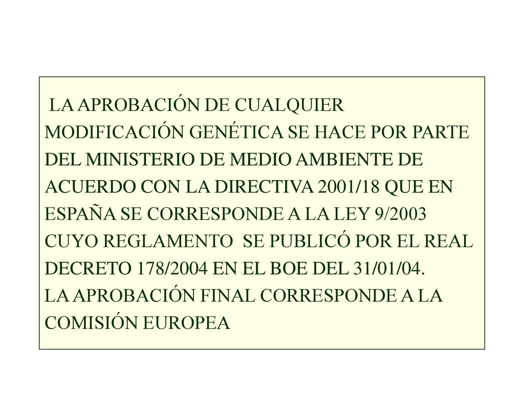 LA APROBACIÓN DE CUALQUIER MODIFICACIÓN GENÉTICA SE HACE POR PARTE DEL MINISTERIO DE MEDIO AMBIENTE DE ACUERDO CON LA DIRECTIVA 2001/18 QUE EN ESPAÑA SE CORRESPONDE A LA LEY 9/2003 CUYO REGLAMENTO SE PUBLICÓ POR EL REAL DECRETO 178/2004 EN EL BOE DEL 31/01/04.