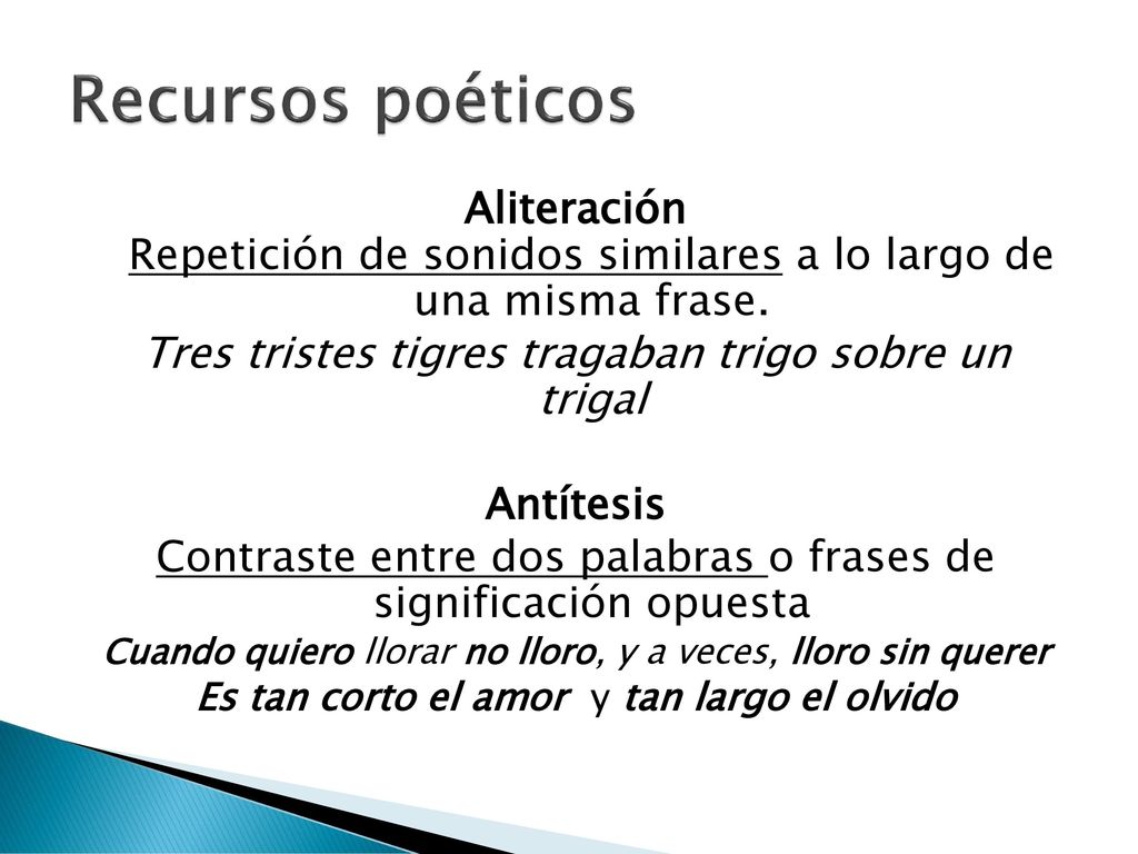 Recursos poéticos Aliteración Repetición de sonidos similares a lo largo de una misma frase. Tres tristes tigres tragaban trigo sobre un trigal.