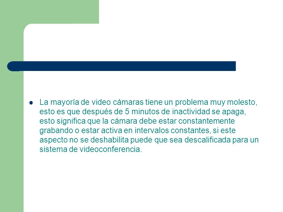 La mayoría de video cámaras tiene un problema muy molesto, esto es que después de 5 minutos de inactividad se apaga, esto significa que la cámara debe estar constantemente grabando o estar activa en intervalos constantes, si este aspecto no se deshabilita puede que sea descalificada para un sistema de videoconferencia.