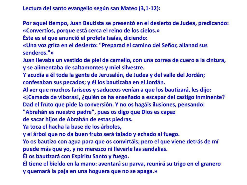 Lectura del santo evangelio según san Mateo (3,1-12): Por aquel tiempo, Juan Bautista se presentó en el desierto de Judea, predicando: «Convertíos, porque está cerca el reino de los cielos.» Éste es el que anunció el profeta Isaías, diciendo: