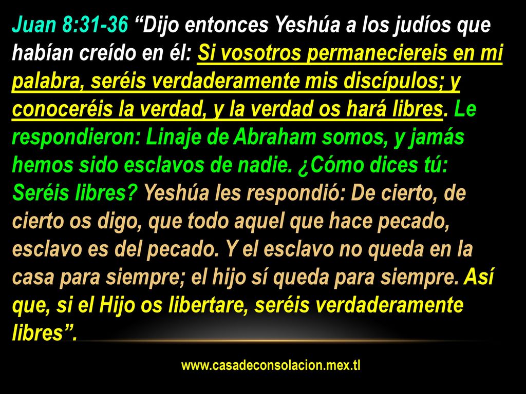 Juan 8:31-36 Dijo entonces Yeshúa a los judíos que habían creído en él: Si vosotros permaneciereis en mi palabra, seréis verdaderamente mis discípulos; y conoceréis la verdad, y la verdad os hará libres. Le respondieron: Linaje de Abraham somos, y jamás hemos sido esclavos de nadie. ¿Cómo dices tú: Seréis libres Yeshúa les respondió: De cierto, de cierto os digo, que todo aquel que hace pecado, esclavo es del pecado. Y el esclavo no queda en la casa para siempre; el hijo sí queda para siempre. Así que, si el Hijo os libertare, seréis verdaderamente libres .