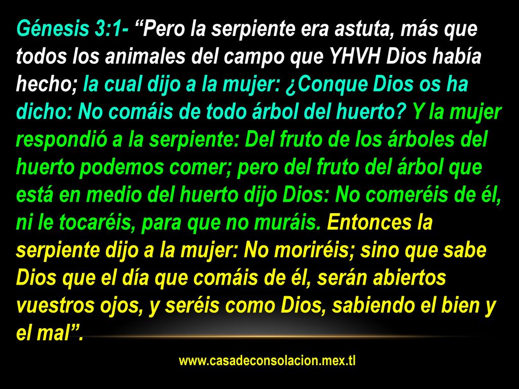 Génesis 3:1- Pero la serpiente era astuta, más que todos los animales del campo que YHVH Dios había hecho; la cual dijo a la mujer: ¿Conque Dios os ha dicho: No comáis de todo árbol del huerto Y la mujer respondió a la serpiente: Del fruto de los árboles del huerto podemos comer; pero del fruto del árbol que está en medio del huerto dijo Dios: No comeréis de él, ni le tocaréis, para que no muráis. Entonces la serpiente dijo a la mujer: No moriréis; sino que sabe Dios que el día que comáis de él, serán abiertos vuestros ojos, y seréis como Dios, sabiendo el bien y el mal .