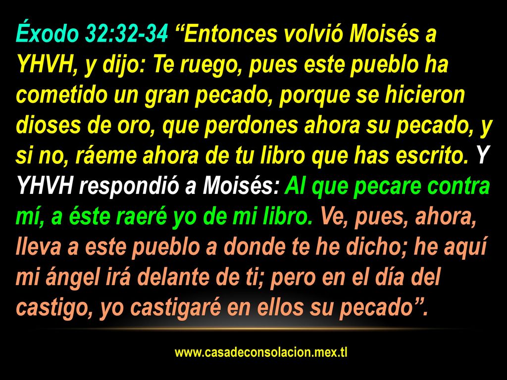 Éxodo 32:32-34 Entonces volvió Moisés a YHVH, y dijo: Te ruego, pues este pueblo ha cometido un gran pecado, porque se hicieron dioses de oro, que perdones ahora su pecado, y si no, ráeme ahora de tu libro que has escrito. Y YHVH respondió a Moisés: Al que pecare contra mí, a éste raeré yo de mi libro. Ve, pues, ahora, lleva a este pueblo a donde te he dicho; he aquí mi ángel irá delante de ti; pero en el día del castigo, yo castigaré en ellos su pecado .