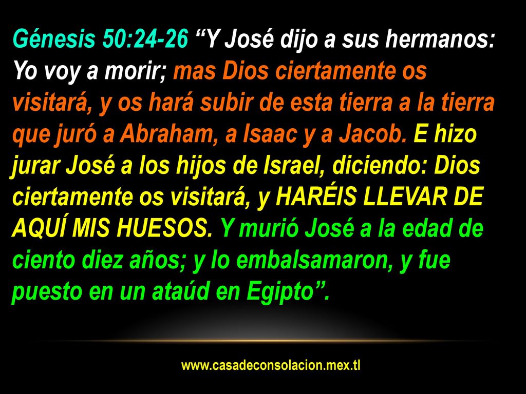 Génesis 50:24-26 Y José dijo a sus hermanos: Yo voy a morir; mas Dios ciertamente os visitará, y os hará subir de esta tierra a la tierra que juró a Abraham, a Isaac y a Jacob. E hizo jurar José a los hijos de Israel, diciendo: Dios ciertamente os visitará, y HARÉIS LLEVAR DE AQUÍ MIS HUESOS. Y murió José a la edad de ciento diez años; y lo embalsamaron, y fue puesto en un ataúd en Egipto .