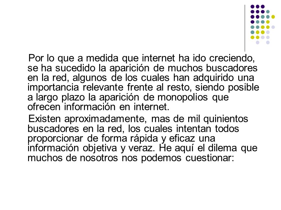 Por lo que a medida que internet ha ido creciendo, se ha sucedido la aparición de muchos buscadores en la red, algunos de los cuales han adquirido una importancia relevante frente al resto, siendo posible a largo plazo la aparición de monopolios que ofrecen información en internet.