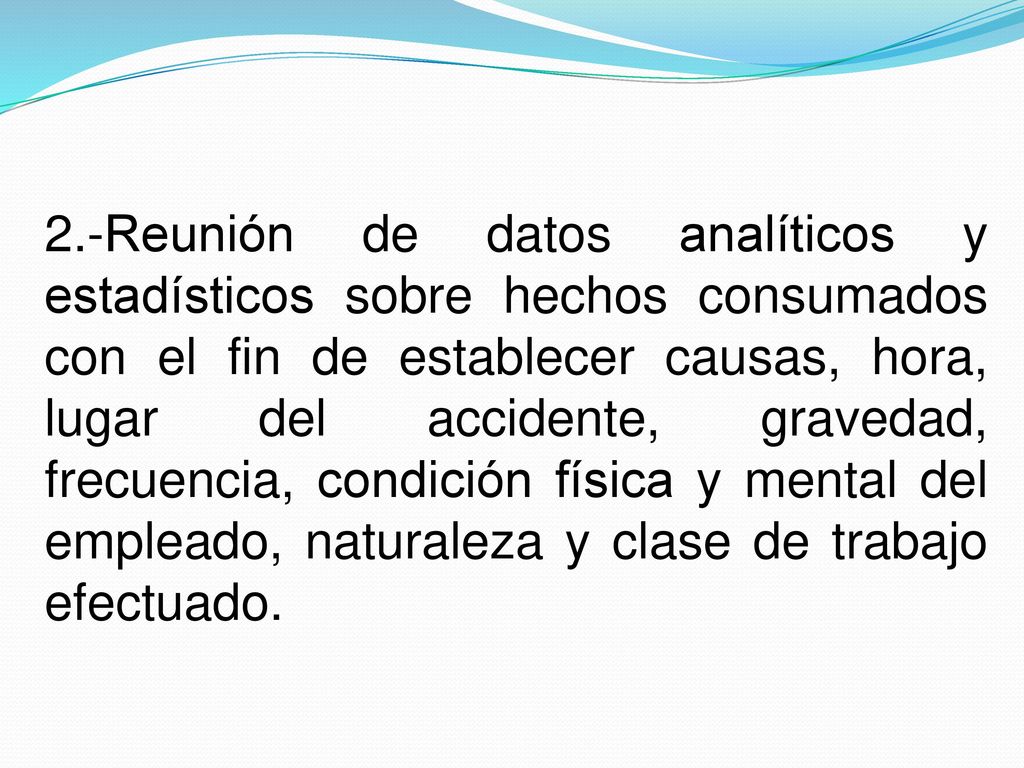 2.-Reunión de datos analíticos y estadísticos sobre hechos consumados con el fin de establecer causas, hora, lugar del accidente, gravedad, frecuencia, condición física y mental del empleado, naturaleza y clase de trabajo efectuado.