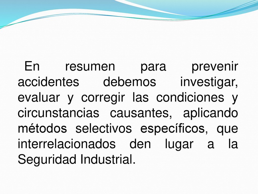 En resumen para prevenir accidentes debemos investigar, evaluar y corregir las condiciones y circunstancias causantes, aplicando métodos selectivos específicos, que interrelacionados den lugar a la Seguridad Industrial.