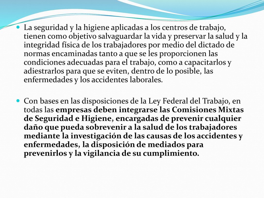 La seguridad y la higiene aplicadas a los centros de trabajo, tienen como objetivo salvaguardar la vida y preservar la salud y la integridad física de los trabajadores por medio del dictado de normas encaminadas tanto a que se les proporcionen las condiciones adecuadas para el trabajo, como a capacitarlos y adiestrarlos para que se eviten, dentro de lo posible, las enfermedades y los accidentes laborales.