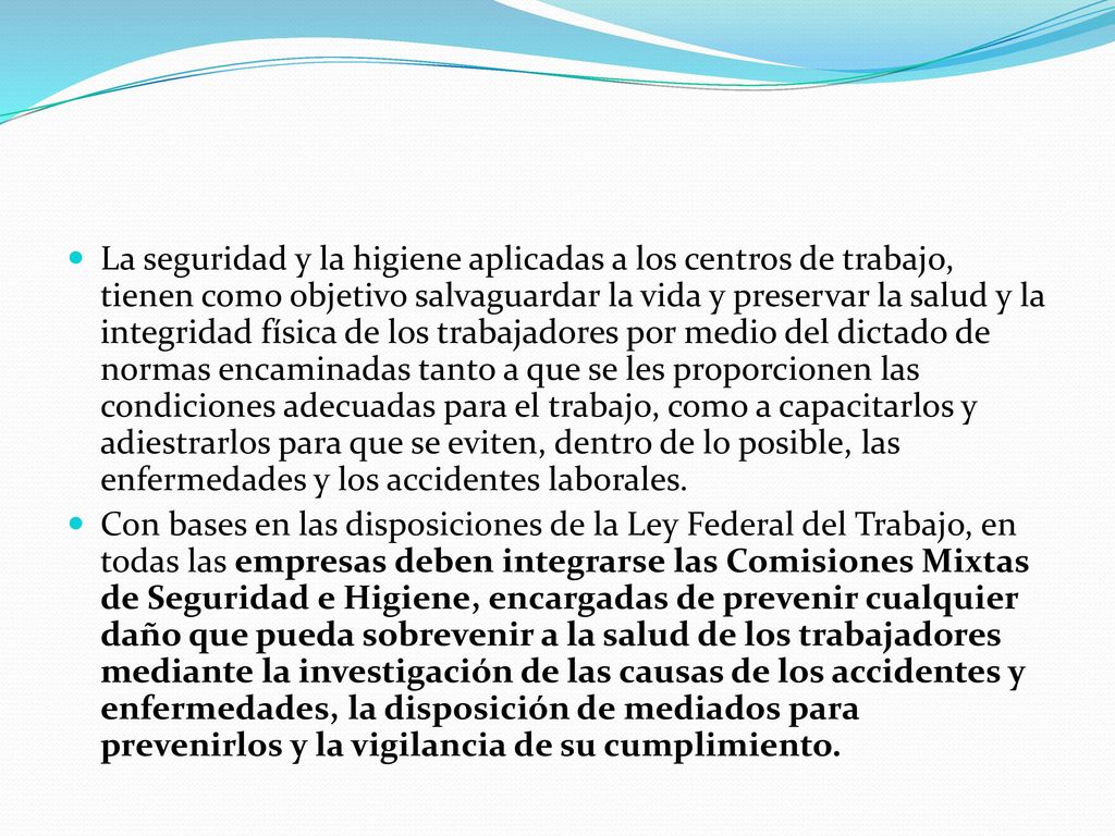La seguridad y la higiene aplicadas a los centros de trabajo, tienen como objetivo salvaguardar la vida y preservar la salud y la integridad física de los trabajadores por medio del dictado de normas encaminadas tanto a que se les proporcionen las condiciones adecuadas para el trabajo, como a capacitarlos y adiestrarlos para que se eviten, dentro de lo posible, las enfermedades y los accidentes laborales.