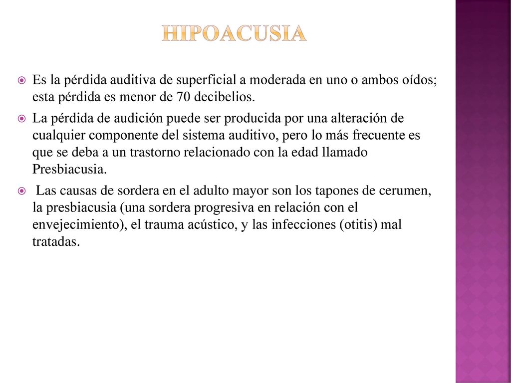 Hipoacusia Es la pérdida auditiva de superficial a moderada en uno o ambos oídos; esta pérdida es menor de 70 decibelios.