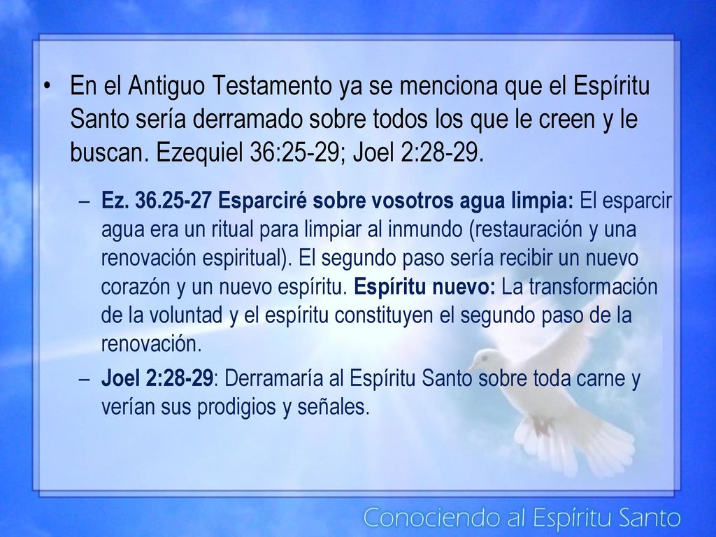 En el Antiguo Testamento ya se menciona que el Espíritu Santo sería derramado sobre todos los que le creen y le buscan. Ezequiel 36:25-29; Joel 2:28-29.